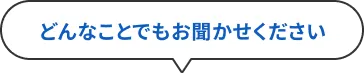 どんなことでもお聞かせください